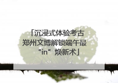 沉浸式体验考古 郑州文博解锁端午最“in”焕新术