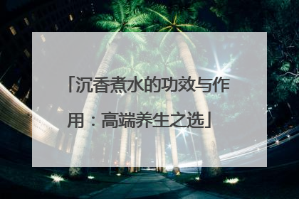 沉香煮水的功效与作用：高端养生之选