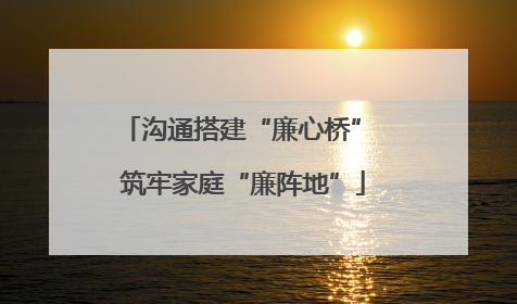 沟通搭建“廉心桥” 筑牢家庭“廉阵地”