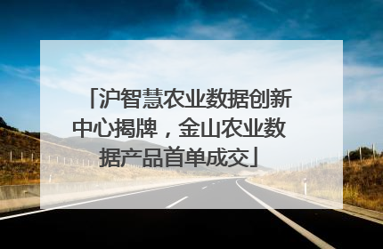 沪智慧农业数据创新中心揭牌，金山农业数据产品首单成交