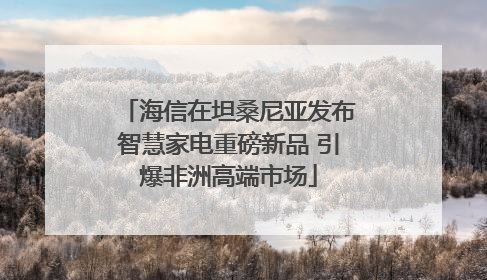 海信在坦桑尼亚发布智慧家电重磅新品 引爆非洲高端市场