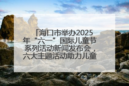 海口市举办2025年“六一”国际儿童节系列活动新闻发布会，六大主题活动助力儿童友好城市建设