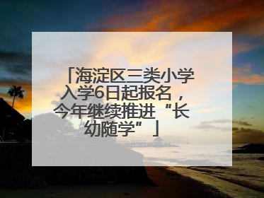 海淀区三类小学入学6日起报名，今年继续推进“长幼随学”