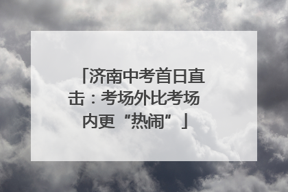 济南中考首日直击：考场外比考场内更“热闹”