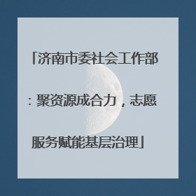 济南市委社会工作部：聚资源成合力，志愿服务赋能基层治理