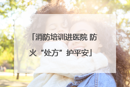 消防培训进医院 防火“处方”护平安