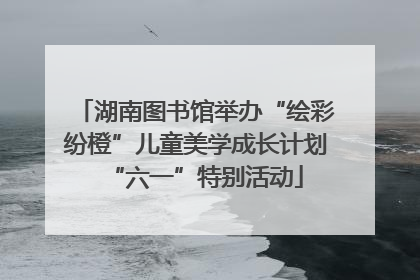 湖南图书馆举办“绘彩纷橙”儿童美学成长计划“六一”特别活动