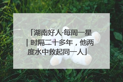 湖南好人·每周一星｜时隔二十多年，他两度水中救起同一人