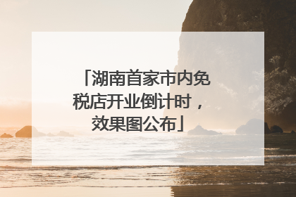湖南首家市内免税店开业倒计时，效果图公布