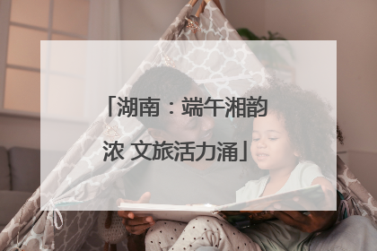 湖南：端午湘韵浓 文旅活力涌