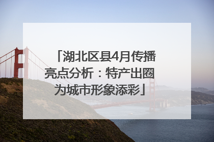 湖北区县4月传播亮点分析：特产出圈为城市形象添彩