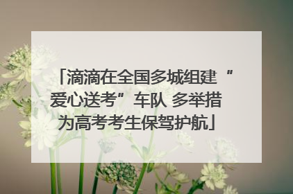 滴滴在全国多城组建“爱心送考”车队 多举措为高考考生保驾护航