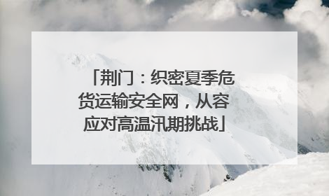 荆门：织密夏季危货运输安全网，从容应对高温汛期挑战