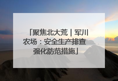 聚焦北大荒｜军川农场：安全生产排查 强化防范措施