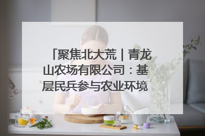 聚焦北大荒｜青龙山农场有限公司：基层民兵参与农业环境综合治理显效
