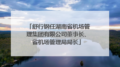 舒行钢任湖南省机场管理集团有限公司董事长、省机场管理局局长