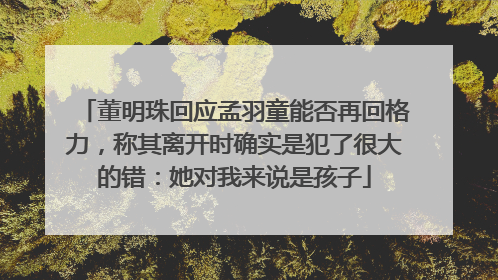 董明珠回应孟羽童能否再回格力，称其离开时确实是犯了很大的错：她对我来说是孩子