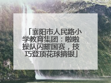 襄阳市人民路小学教育集团：啦啦操队闪耀国赛，技巧登顶花球摘银