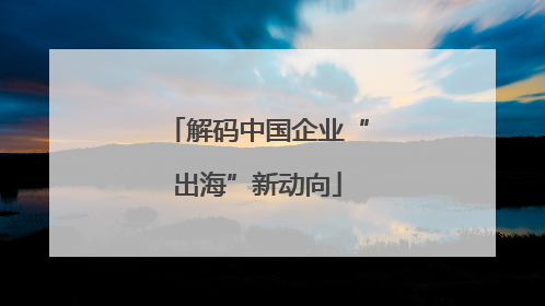 解码中国企业“出海”新动向