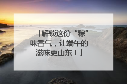 解锁这份“粽”味香气，让端午的滋味更山东！
