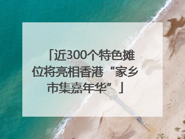 近300个特色摊位将亮相香港“家乡市集嘉年华”