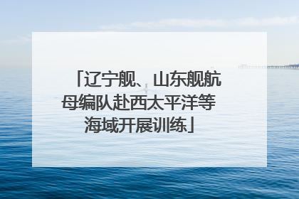 辽宁舰、山东舰航母编队赴西太平洋等海域开展训练