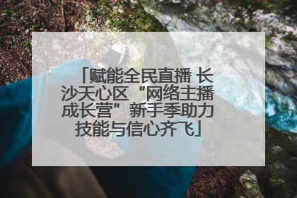 赋能全民直播 长沙天心区“网络主播成长营”新手季助力技能与信心齐飞