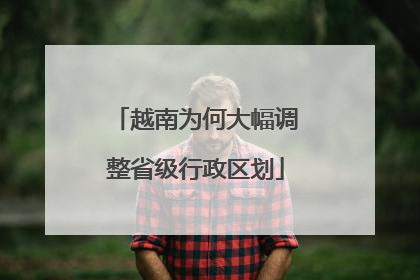 越南为何大幅调整省级行政区划