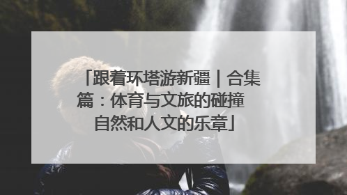 跟着环塔游新疆｜合集篇：体育与文旅的碰撞 自然和人文的乐章