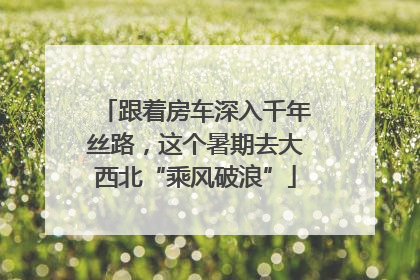 跟着房车深入千年丝路，这个暑期去大西北“乘风破浪”