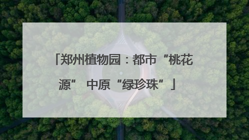 郑州植物园：都市“桃花源” 中原“绿珍珠”