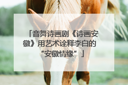 音舞诗画剧《诗画安徽》用艺术诠释李白的 “安徽情缘”
