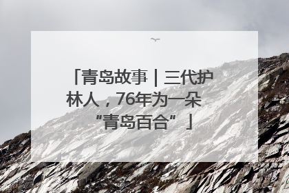 青岛故事｜三代护林人，76年为一朵“青岛百合”