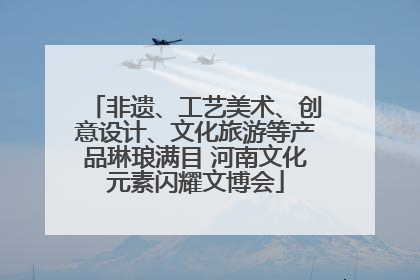 非遗、工艺美术、创意设计、文化旅游等产品琳琅满目 河南文化元素闪耀文博会