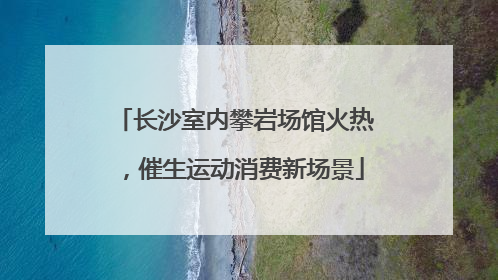 长沙室内攀岩场馆火热，催生运动消费新场景