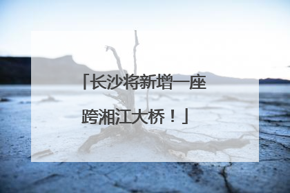 长沙将新增一座跨湘江大桥！