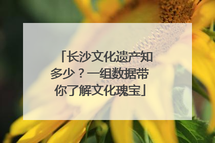 长沙文化遗产知多少？一组数据带你了解文化瑰宝