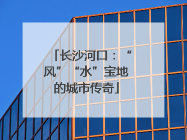 长沙河口：“风”“水”宝地的城市传奇