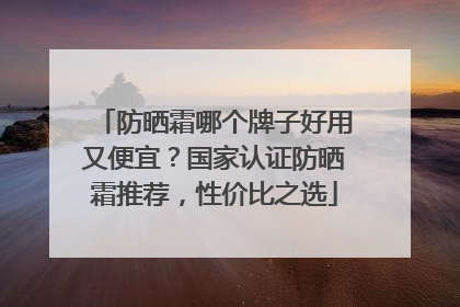 防晒霜哪个牌子好用又便宜？国家认证防晒霜推荐，性价比之选