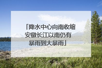 降水中心向南收缩 安徽长江以南仍有暴雨到大暴雨