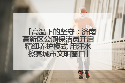 高温下的坚守：济南高新区公厕保洁员开启精细养护模式 用汗水擦亮城市文明窗口