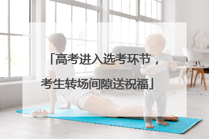 高考进入选考环节，考生转场间隙送祝福
