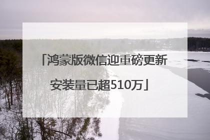 鸿蒙版微信迎重磅更新 安装量已超510万