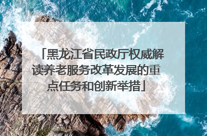 黑龙江省民政厅权威解读养老服务改革发展的重点任务和创新举措