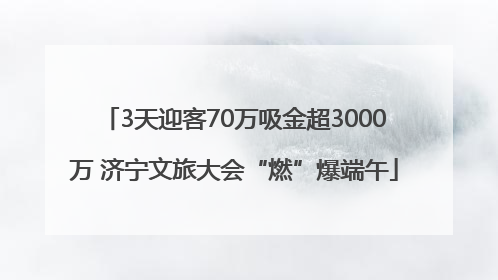 3天迎客70万吸金超3000万 济宁文旅大会“燃”爆端午