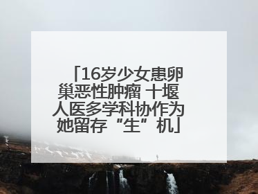 16岁少女患卵巢恶性肿瘤 十堰人医多学科协作为她留存“生”机