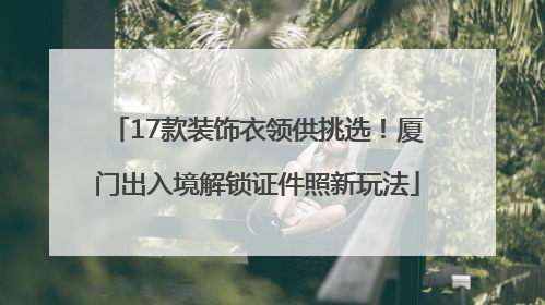 17款装饰衣领供挑选！厦门出入境解锁证件照新玩法