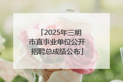 2025年三明市直事业单位公开招聘总成绩公布