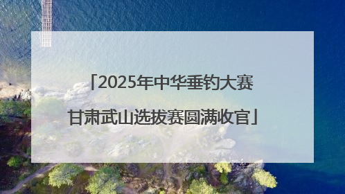 2025年中华垂钓大赛甘肃武山选拔赛圆满收官