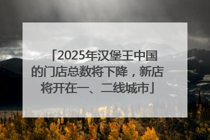2025年汉堡王中国的门店总数将下降，新店将开在一、二线城市
